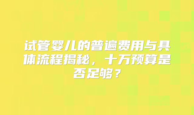 试管婴儿的普遍费用与具体流程揭秘，十万预算是否足够？