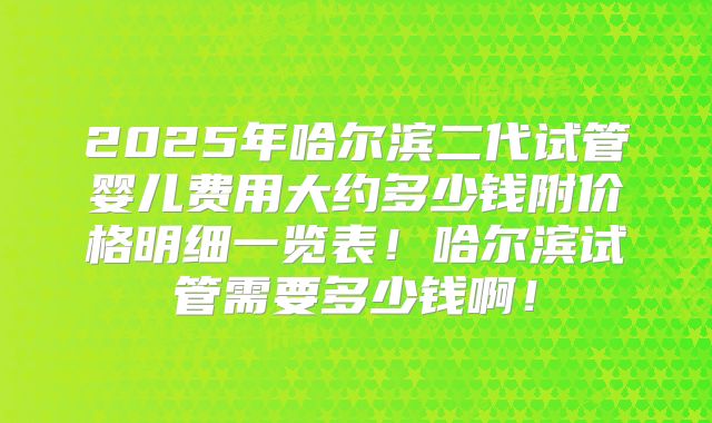 2025年哈尔滨二代试管婴儿费用大约多少钱附价格明细一览表！哈尔滨试管需要多少钱啊！