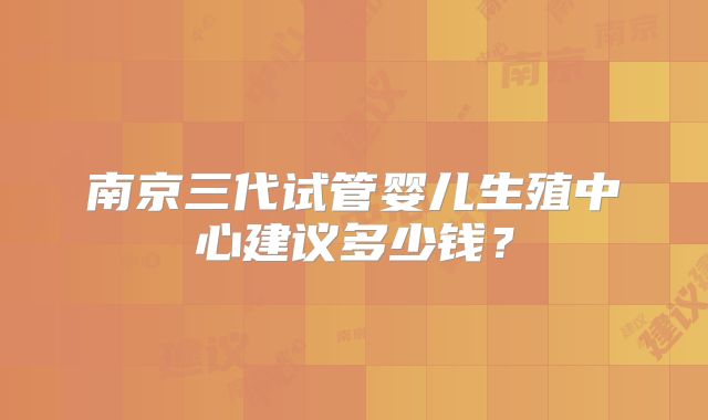 南京三代试管婴儿生殖中心建议多少钱？