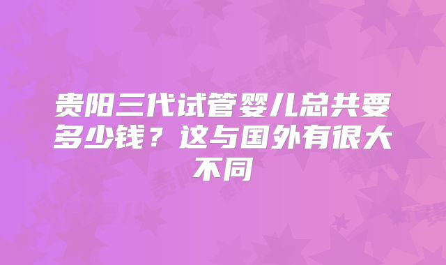 贵阳三代试管婴儿总共要多少钱？这与国外有很大不同