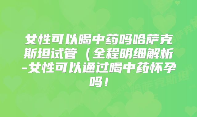 女性可以喝中药吗哈萨克斯坦试管（全程明细解析-女性可以通过喝中药怀孕吗！