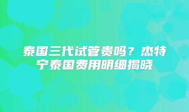 泰国三代试管贵吗？杰特宁泰国费用明细揭晓