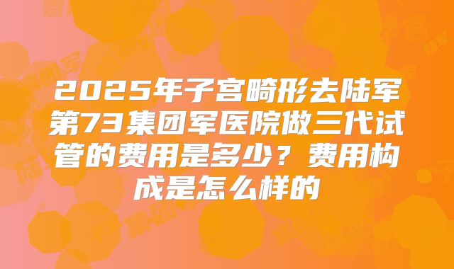 2025年子宫畸形去陆军第73集团军医院做三代试管的费用是多少？费用构成是怎么样的
