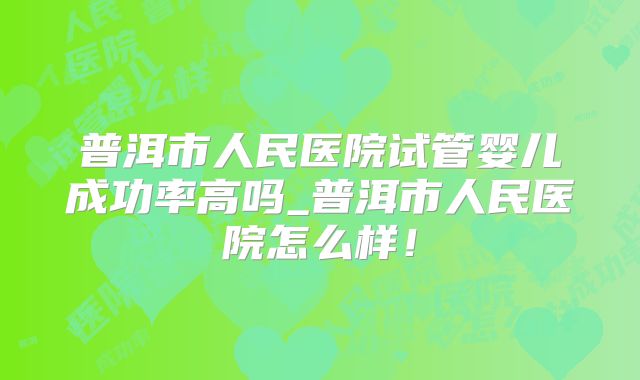 普洱市人民医院试管婴儿成功率高吗_普洱市人民医院怎么样!
