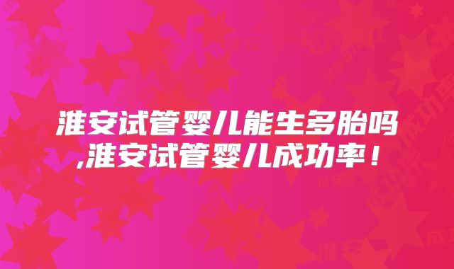 淮安试管婴儿能生多胎吗,淮安试管婴儿成功率！