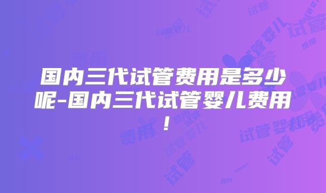 国内三代试管费用是多少呢-国内三代试管婴儿费用！