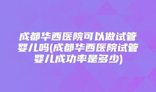 成都华西医院可以做试管婴儿吗(成都华西医院试管婴儿成功率是多少)