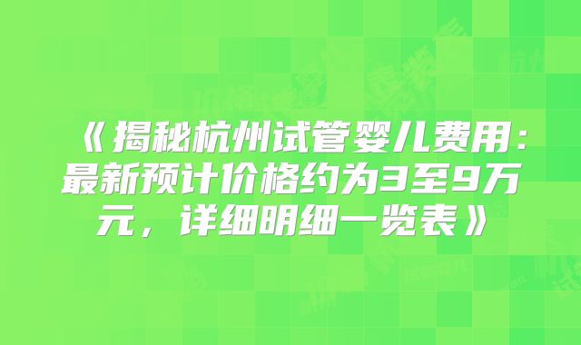 《揭秘杭州试管婴儿费用:最新预计价格约为3至9万元,详细明细一览表》