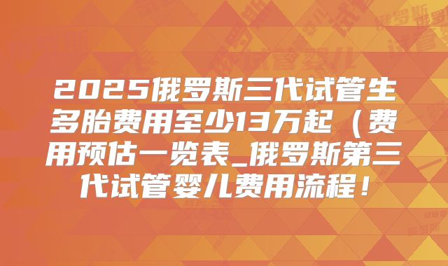 2025俄罗斯三代试管生多胎费用至少13万起（费用预估一览表_俄罗斯第三代试管婴儿费用流程！