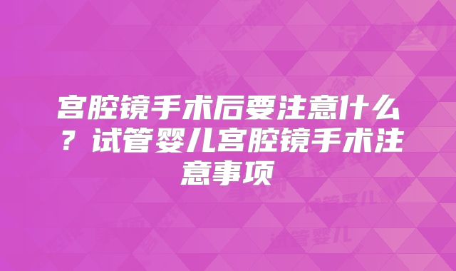 宫腔镜手术后要注意什么?试管婴儿宫腔镜手术注意事项