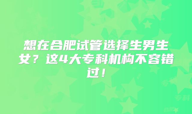 想在合肥试管选择生男生女？这4大专科机构不容错过！