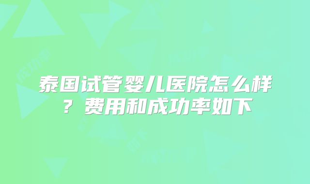 泰国试管婴儿医院怎么样?费用和成功率如下