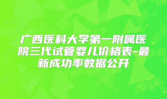 广西医科大学第一附属医院三代试管婴儿价格表-最新成功率数据公开