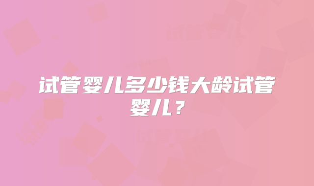 试管婴儿多少钱大龄试管婴儿？