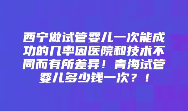 西宁做试管婴儿一次能成功的几率因医院和技术不同而有所差异！青海试管婴儿多少钱一次？！