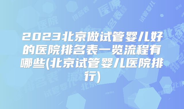 2023北京做试管婴儿好的医院排名表一览流程有哪些(北京试管婴儿医院排行)