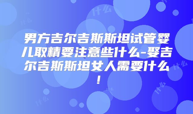 男方吉尔吉斯斯坦试管婴儿取精要注意些什么-娶吉尔吉斯斯坦女人需要什么！