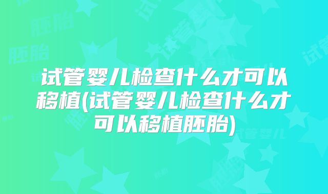试管婴儿检查什么才可以移植(试管婴儿检查什么才可以移植胚胎)