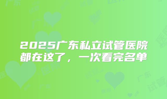 2025广东私立试管医院都在这了,一次看完名单