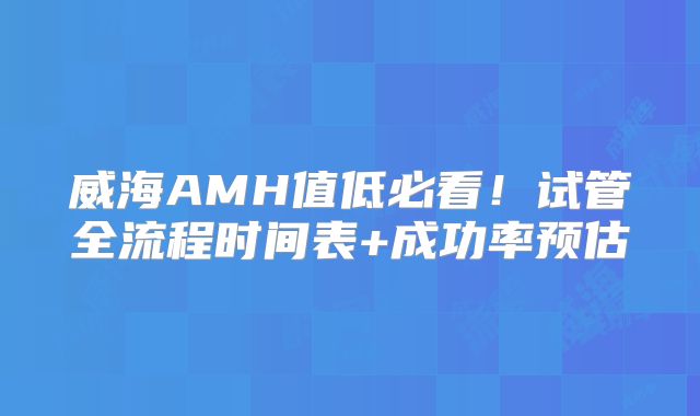 威海AMH值低必看!试管全流程时间表+成功率预估