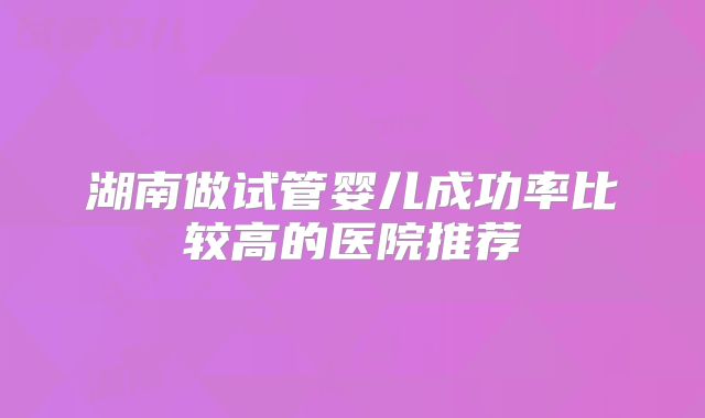 湖南做试管婴儿成功率比较高的医院推荐