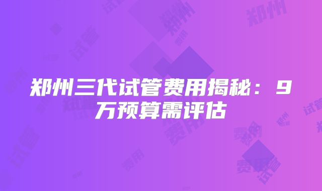 郑州三代试管费用揭秘：9万预算需评估