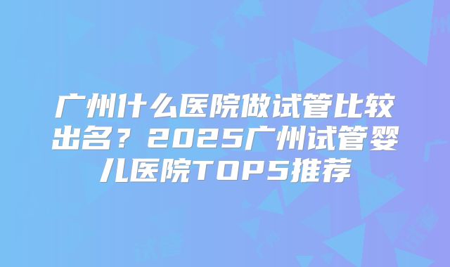 广州什么医院做试管比较出名？2025广州试管婴儿医院TOP5推荐