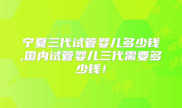 宁夏三代试管婴儿多少钱,国内试管婴儿三代需要多少钱！