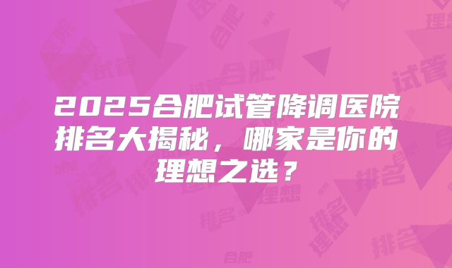 2025合肥试管降调医院排名大揭秘,哪家是你的理想之选?