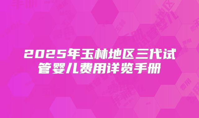 2025年玉林地区三代试管婴儿费用详览手册