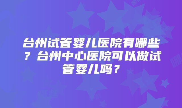 台州试管婴儿医院有哪些?台州中心医院可以做试管婴儿吗?