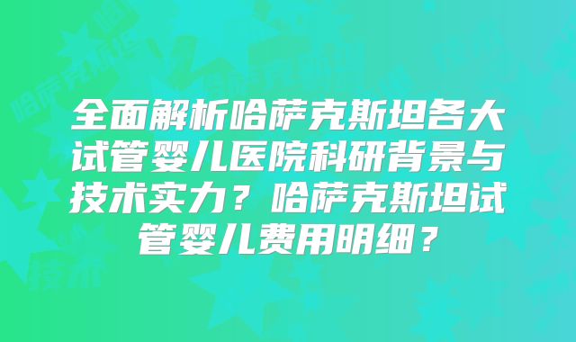 全面解析哈萨克斯坦各大试管婴儿医院科研背景与技术实力？哈萨克斯坦试管婴儿费用明细？