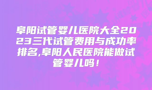 阜阳试管婴儿医院大全2023三代试管费用与成功率排名,阜阳人民医院能做试管婴儿吗！
