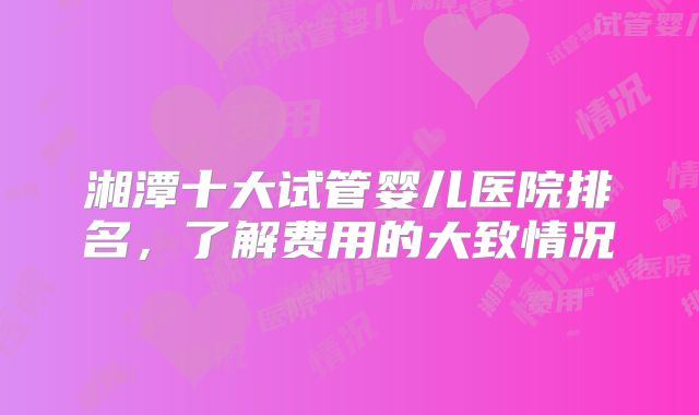 湘潭十大试管婴儿医院排名,了解费用的大致情况