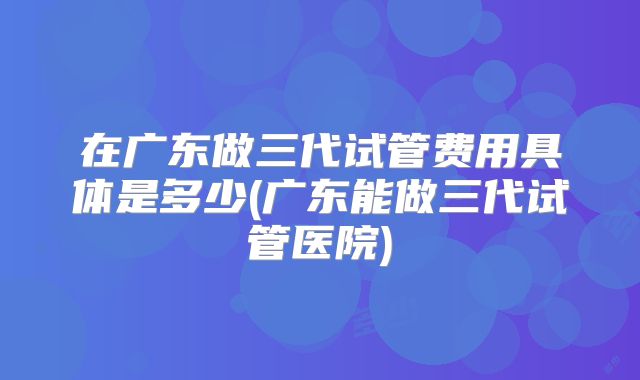 在广东做三代试管费用具体是多少(广东能做三代试管医院)