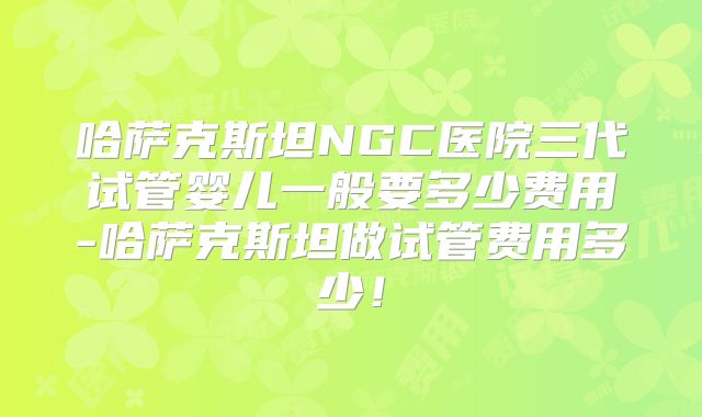 哈萨克斯坦NGC医院三代试管婴儿一般要多少费用-哈萨克斯坦做试管费用多少!