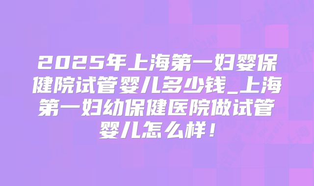 2025年上海第一妇婴保健院试管婴儿多少钱_上海第一妇幼保健医院做试管婴儿怎么样!