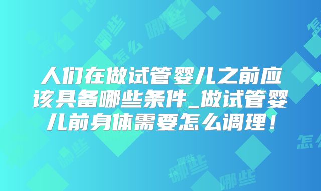 人们在做试管婴儿之前应该具备哪些条件_做试管婴儿前身体需要怎么调理！
