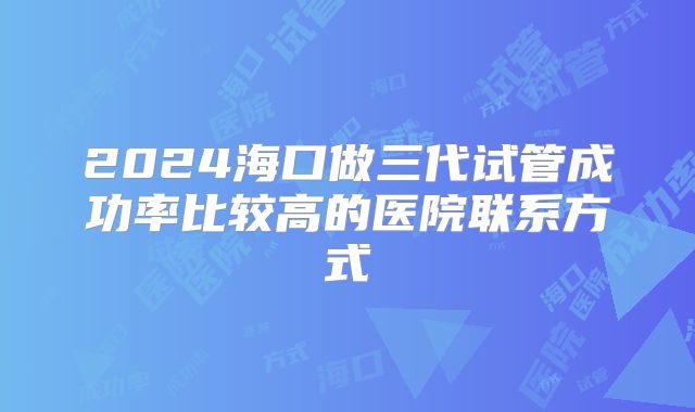2024海口做三代试管成功率比较高的医院联系方式