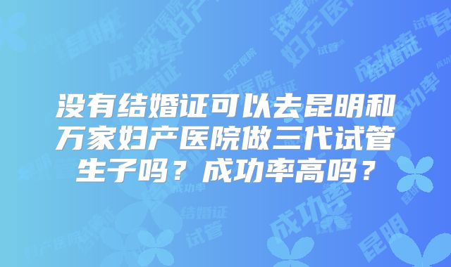 没有结婚证可以去昆明和万家妇产医院做三代试管生子吗？成功率高吗？