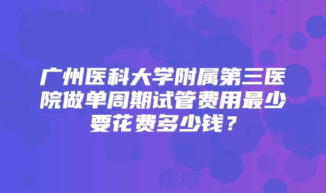 广州医科大学附属第三医院做单周期试管费用最少要花费多少钱？