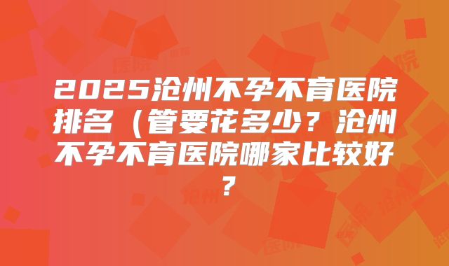 2025沧州不孕不育医院排名(管要花多少?沧州不孕不育医院哪家比较好?