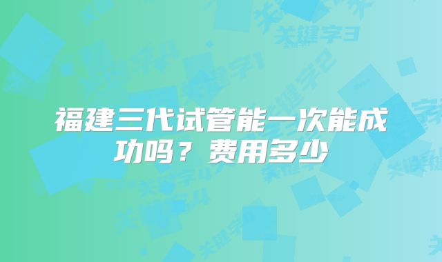 福建三代试管能一次能成功吗?费用多少