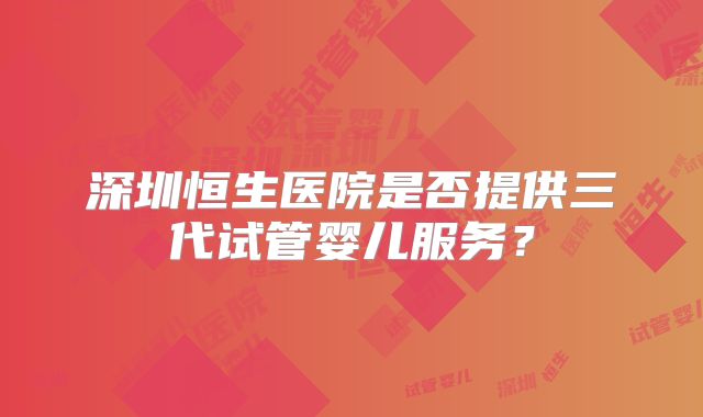 深圳恒生医院是否提供三代试管婴儿服务？