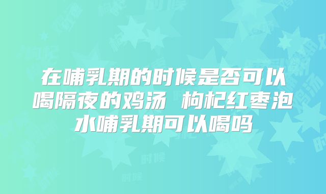 在哺乳期的时候是否可以喝隔夜的鸡汤 枸杞红枣泡水哺乳期可以喝吗