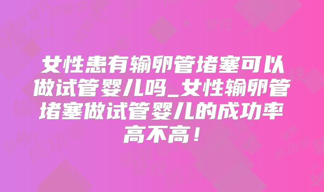 女性患有输卵管堵塞可以做试管婴儿吗_女性输卵管堵塞做试管婴儿的成功率高不高!