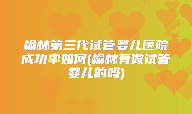 榆林第三代试管婴儿医院成功率如何(榆林有做试管婴儿的吗)