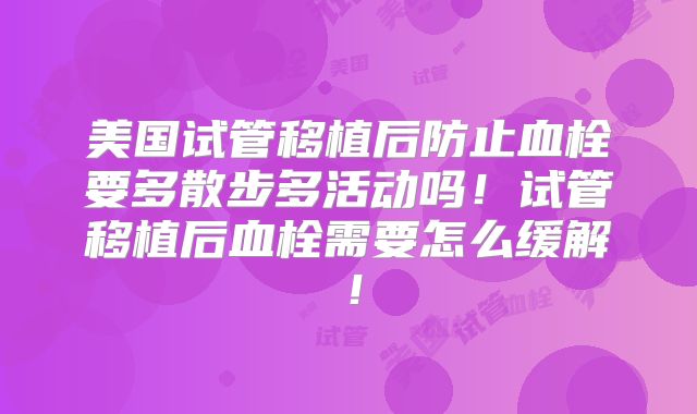 美国试管移植后防止血栓要多散步多活动吗！试管移植后血栓需要怎么缓解！