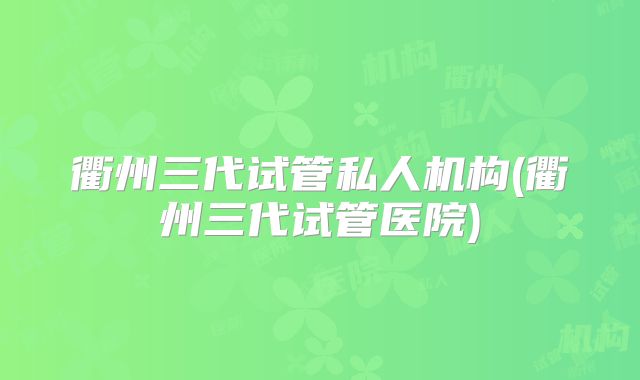 衢州三代试管私人机构(衢州三代试管医院)
