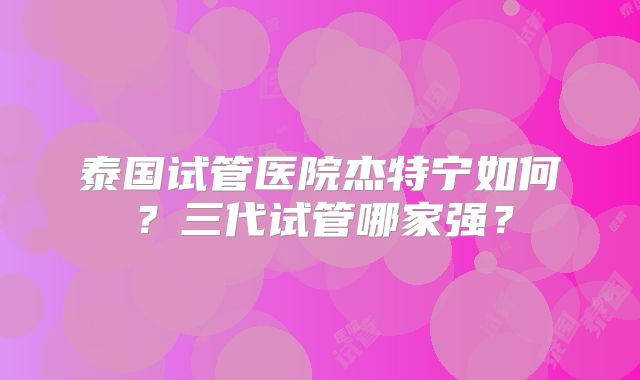 泰国试管医院杰特宁如何？三代试管哪家强？
